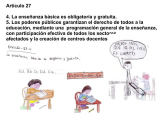 Artículo 27

4. La enseñanza básica es obligatoria y gratuita.
5. Los poderes públicos garantizan el derecho de todos a la
educación, mediante una programación general de la enseñanza,
con participación efectiva de todos los sectores
afectados y la creación de centros docentes
 