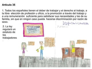 Artículo 35

1. Todos los españoles tienen el deber de trabajar y el derecho al trabajo, a
la libre elección de profesión u oficio, a la promoción a través del trabajo y
a una remuneración suficiente para satisfacer sus necesidades y las de su
familia, sin que en ningún caso pueda hacerse discriminación por razón de
sexo.
2. La ley
regulará un
estatuto de
los
trabajadores
.
 