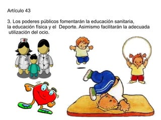 Artículo 43

3. Los poderes públicos fomentarán la educación sanitaria,
la educación física y el Deporte. Asimismo facilitarán la adecuada
 utilización del ocio.
 
