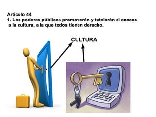 Artículo 44
1. Los poderes públicos promoverán y tutelarán el acceso
 a la cultura, a la que todos tienen derecho.


                           CULTURA
 