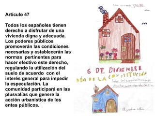Artículo 47

Todos los españoles tienen
derecho a disfrutar de una
vivienda digna y adecuada.
Los poderes públicos
promoverán las condiciones
necesarias y establecerán las
normas pertinentes para
hacer efectivo este derecho,
regulando la utilización del
suelo de acuerdo con el
interés general para impedir
la especulación. La
comunidad participará en las
plusvalías que genere la
acción urbanística de los
entes públicos.
 