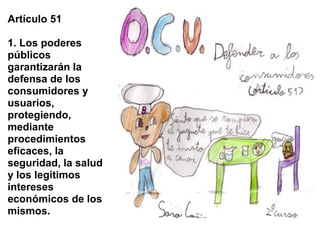 Artículo 51

1. Los poderes
públicos
garantizarán la
defensa de los
consumidores y
usuarios,
protegiendo,
mediante
procedimientos
eficaces, la
seguridad, la salud
y los legítimos
intereses
económicos de los
mismos.
 