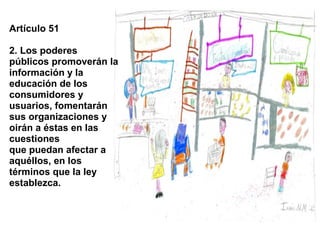 Artículo 51

2. Los poderes
públicos promoverán la
información y la
educación de los
consumidores y
usuarios, fomentarán
sus organizaciones y
oirán a éstas en las
cuestiones
que puedan afectar a
aquéllos, en los
términos que la ley
establezca.
 