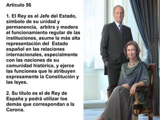 Artículo 56

1. El Rey es el Jefe del Estado,
símbolo de su unidad y
permanencia, arbitra y modera
el funcionamiento regular de las
instituciones, asume la más alta
representación del Estado
español en las relaciones
internacionales, especialmente
con las naciones de su
comunidad histórica, y ejerce
las funciones que le atribuyen
expresamente la Constitución y
las leyes.

2. Su título es el de Rey de
España y podrá utilizar los
demás que correspondan a la
Corona.
 