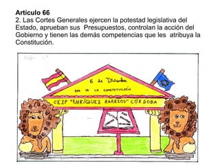 Artículo 66
2. Las Cortes Generales ejercen la potestad legislativa del
Estado, aprueban sus Presupuestos, controlan la acción del
Gobierno y tienen las demás competencias que les atribuya la
Constitución.
 
