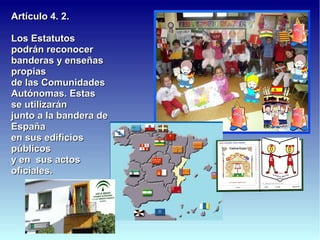 Artículo 4. 2.

Los Estatutos
podrán reconocer
banderas y enseñas
propias
de las Comunidades
Autónomas. Estas
se utilizarán
junto a la bandera de
España
en sus edificios
públicos
y en sus actos
oficiales.
 