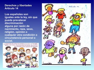 Derechos y libertades
Artículo 14

Los españoles son
iguales ante la ley, sin que
pueda prevalecer
discriminación
alguna por razón de
nacimiento, raza, sexo,
religión, opinión o
cualquier otra condición o
circunstancia personal o
social.
 