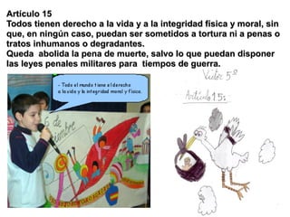 Artículo 15
Todos tienen derecho a la vida y a la integridad física y moral, sin
que, en ningún caso, puedan ser sometidos a tortura ni a penas o
tratos inhumanos o degradantes.
Queda abolida la pena de muerte, salvo lo que puedan disponer
las leyes penales militares para tiempos de guerra.
 