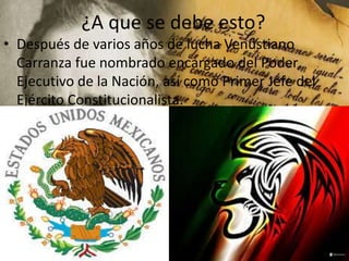 ¿A que se debe esto?
• Después de varios años de lucha Venustiano
Carranza fue nombrado encargado del Poder
Ejecutivo de la Nación, así como Primer Jefe del
Ejército Constitucionalista.

 