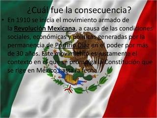 ¿Cuál fue la consecuencia?
• En 1910 se inicia el movimiento armado de
la Revolución Mexicana, a causa de las condiciones
sociales, económicas y políticas generadas por la
permanencia de Porfirio Díaz en el poder por más
de 30 años. Este movimiento es justamente el
contexto en el que se promulga la Constitución que
se rige en México hasta la fecha.

 