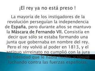 La mayoría de los instigadores de la
  revolución perseguían la independencia
de España, pero durante años se mantuvo
 la Máscara de Fernando VII. Consistía en
  decir que sólo se estaba formando una
 junta que gobernaba en nombre del rey.
  Pero el rey volvió al poder en 1813, y el
antiguo virreinato no cumplió con la jura
 de fidelidad que le había hecho, y siguió
  luchando contra las fuerzas españolas.
 