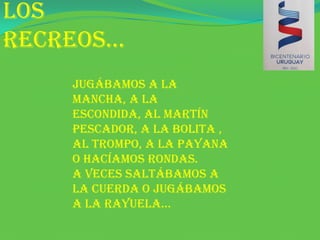 Los recreos…Jugábamos a la mancha, a la escondida, al martín pescador, a la bolita , al trompo, a la payana o hacíamos rondas.A veces saltábamos a la cuerda o jugábamos a la rayuela…