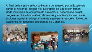 Al final de la sesión se buscó llegar a un acuerdo por la Excelencia
donde el rector del colegio y el Secretario de Educación firman.
Cada institución se compromete a mejorar el desempeño actual,
progreso en los últimos años, eficiencias y ambiente escolar, estas
acciones ayudaran a logar una meta y generara mayores niveles de
excelencia en todos los estudiantes de Colombia.
 
