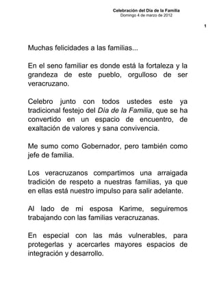 Celebración del Día de la Familia
Domingo 4 de marzo de 2012
Muchas felicidades a las familias...
En el seno familiar es donde está la fortaleza y la
grandeza de este pueblo, orgulloso de ser
veracruzano.
Celebro junto con todos ustedes este ya
tradicional festejo del Día de la Familia, que se ha
convertido en un espacio de encuentro, de
exaltación de valores y sana convivencia.
Me sumo como Gobernador, pero también como
jefe de familia.
Los veracruzanos compartimos una arraigada
tradición de respeto a nuestras familias, ya que
en ellas está nuestro impulso para salir adelante.
Al lado de mi esposa Karime, seguiremos
trabajando con las familias veracruzanas.
En especial con las más vulnerables, para
protegerlas y acercarles mayores espacios de
integración y desarrollo.
1
 