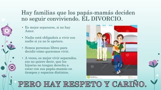 Hay familias que los papás-mamás deciden
no seguir conviviendo. EL DIVORCIO.
• Es mejor separarse, si no hay
Amor.
• Nadie está obligado/a a vivir con
nadie si ya no le apetece.
• Somos personas libres para
decidir cómo queremos vivir.
• A veces, es mejor vivir separados,
eso no quiere decir, que los
hijos/as no tengan derecho a
estar con sus papás-mamás en
tiempos y espacios distintos.
 