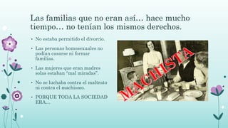 Las familias que no eran así… hace mucho
tiempo… no tenían los mismos derechos.
• No estaba permitido el divorcio.
• Las personas homosexuales no
podían casarse ni formar
familias.
• Las mujeres que eran madres
solas estaban “mal miradas”.
• No se luchaba contra el maltrato
ni contra el machismo.
• PORQUE TODA LA SOCIEDAD
ERA…
 