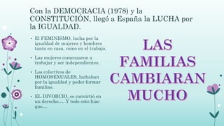 Con la DEMOCRACIA (1978) y la
CONSTITUCIÓN, llegó a España la LUCHA por
la IGUALDAD.
• El FEMINISMO, lucha por la
igualdad de mujeres y hombres
tanto en casa, como en el trabajo.
• Las mujeres comenzaron a
trabajar y ser independientes.
• Los colectivos de
HOMOSEXUALES, luchaban
por la igualdad y poder formar
familias.
• EL DIVORCIO, se convirtió en
un derecho…. Y todo esto hizo
que…
 