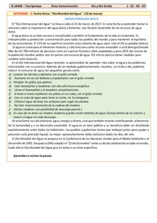 IE.10438 – Tauripampa Área: Comunicación 5to y 6to Grado L - 22 - 03 - 22
ACTIVIDAD - 2: Fecha Cívica. ”Día Mundial del Agua” ( 22 de marzo)
DÍAMUNDIALDELAGUA
El “Día Internacional del Agua” se lleva a cabo el 22 de marzo de 2017. En esta fecha se pretende llamar la
atención sobre la importancia del agua dulce y fomentar una Gestión Sostenible de los recursos de agua
dulce.
El agua dulce es un bien escaso e insustituible y también el fundamento de la vida en el planeta. Es
indispensable su protección y conservación para todos los pueblos del mundo y para mantener el equilibrio
de los ecosistemas. El 71% de la superficie terrestre está cubierta de agua, pero solo el 2% es potable (dulce).
El agua es clave para el bienestar humano y sólo funciona como recurso renovable si está bien gestionada.
Más de mil 700 millones de personas viven en cuencas fluviales sobre-explotadas y para 2025 dos tercios de
la población mundial podría vivir en países con escasez de agua. Por ello es preciso tomar medidas para
cambiar esta situación.
En el Día Internacional del Agua tenemos la oportunidad de aprender más sobre el agua y los problemas
relacionados con su carencia. Además de las medidas gubernamentales nosotros, en el día a día, podemos
reducir el consumo de agua con pequeños gestos como:
a) Lavarse los dientes y afeitarse con el grifo cerrado.
b) Ducharse en vez de bañarse y enjabonarse con el grifo cerrado.
c) Arreglar los grifos que gotean.
d) Usar lavavajillas y lavadoras con alta eficiencia energética.
e) Llenar el lavavajillas y la lavadora completamente.
f) Si lavas a mano enjabonar los platos en un cubo, con el grifo cerrado.
g) Usa un cubo de agua para lavar tu coche, no la manguera.
h) Utiliza el agua de lavar las verduras para regar las plantas.
i) No tirar innecesariamente de la cadena del inodoro.
j) Utilizar inodoros con posibilidad de descarga parcial.}
k) En caso de no tener un inodoro moderno puedes meter botellas de agua (llenas) dentro de la cisterna y
reducir el agua en cada descarga.
De estaforma no soloahorrarás agua,energía y dinero, sino que también estarás contribuyendo albienestar
de la humanidad y a un desarrollo sostenible. El agua es un bien público y su beneficio debe ser distribuido
equitativamente entre todos los habitantes. Los pueblos y gobiernos tienen que trabajar juntos para ayudar a
preservar este preciado líquido. Su mejor aprovechamiento debe realizarse todos los días del año.
El Día Mundial del Agua se propuso en la Conferencia de las Naciones Unidas para el Medio Ambiente y el
Desarrollo de 1992. Después laONU adoptó el“22 de Diciembre” como su díade celebración en todo elmundo.
Cada año el Día Mundial del Agua gira en torno a un lema específico.
Aprenden y recitan la poesía.
 