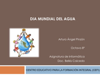 DIA MUNDIAL DEL AGUA
Arturo Ángel Pinzón
Octavo 8º
Asignatura de Informática
Doc. Belkis Caicedo
CENTRO EDUCATIVO PARA LA FORMACIÓN INTEGRAL (CEFI)
 