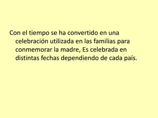 Con el tiempo se ha convertido en una celebración utilizada en las familias para conmemorar la madre, Es celebrada en distintas fechas dependiendo de cada país.