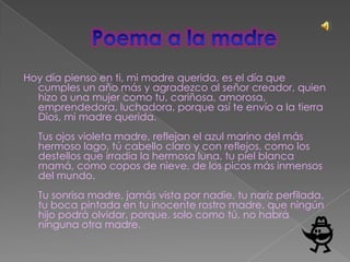 Hoy día pienso en ti, mi madre querida, es el día que
  cumples un año más y agradezco al señor creador, quien
  hizo a una mujer como tu, cariñosa, amorosa,
  emprendedora, luchadora, porque así te envío a la tierra
  Dios, mi madre querida.
  Tus ojos violeta madre, reflejan el azul marino del más
  hermoso lago, tú cabello claro y con reflejos, como los
  destellos que irradia la hermosa luna, tu piel blanca
  mamá, como copos de nieve, de los picos más inmensos
  del mundo.
  Tu sonrisa madre, jamás vista por nadie, tu nariz perfilada,
  tu boca pintada en tu inocente rostro madre, que ningún
  hijo podrá olvidar, porque, solo como tú, no habrá
  ninguna otra madre.
 