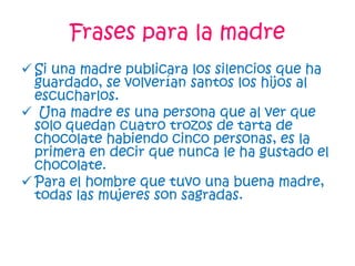 Frases para la madre
 Si una madre publicara los silencios que ha
guardado, se volverían santos los hijos al
escucharlos.
 Una madre es una persona que al ver que
solo quedan cuatro trozos de tarta de
chocolate habiendo cinco personas, es la
primera en decir que nunca le ha gustado el
chocolate.
 Para el hombre que tuvo una buena madre,
todas las mujeres son sagradas.
 