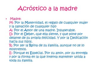 Acróstico a la madre
• Madre:
M: Por la Maternidad, el regalo de cualquier mujer
y la salvación de cualquier hijo
A: Por el Amor de una madre. Insuperable.
D: Por el Deber, que ella siente, y que pone por
delante de su propia felicidad. Y por la Dedicación
hacia sus hijos.
R: Por ser la Reina de su familia, aunque no se lo
mostremos.
E: Porque es Especial. Por su amor, por su entrega
y por la forma en la que intenta mantener unida a
toda su familia.
 