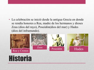 Historia
• La celebración se inició desde la antigua Grecia en donde
se rendía honores a Rea, madre de los hermanos y dioses
Zeus (dios del rayo), Poseidón(dios del mar) y Hades
(dios del inframundo).
Rea y Cronos
Zeus
Poseidón Hades
 