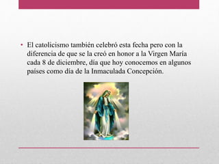 • El catolicismo también celebró esta fecha pero con la
diferencia de que se la creó en honor a la Virgen María
cada 8 de diciembre, día que hoy conocemos en algunos
países como día de la Inmaculada Concepción.
 