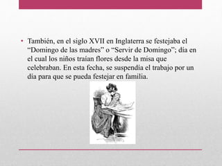 • También, en el siglo XVII en Inglaterra se festejaba el
“Domingo de las madres” o “Servir de Domingo”; día en
el cual los niños traían flores desde la misa que
celebraban. En esta fecha, se suspendía el trabajo por un
día para que se pueda festejar en familia.
 