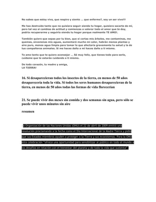No sabes que estoy viva, que respiro y siento … que enfermo?, soy un ser vivo!!! 
Me has destruido tanto que no quisiera seguir siendo tu hogar, quisiera sacarte de mí, 
pero tal vez si cambias de actitud y comienzas a valorar todo el amor que te doy, 
podría recuperarme y seguiría siendo tu hogar porque realmente TE AMO!. 
También quiero que sepas por tu bien, que si cortas mis árboles, me contaminas, me 
quemas, envenenas mis aguas, aumentará mucho mi calor, habrán menos plantas y 
aire puro, menos agua limpia para tomar lo que afectaría gravemente tu salud y la de 
tus compañeros animales. Si me haces daño a mi haces daño a ti mismo. 
Te amo tanto que te quiero aconsejar … Sé muy feliz, que tienes todo para serlo, 
cuídame que te estarás cuidando a ti mismo. 
De todo corazón, tu madre y amiga, 
LA TIERRA! 
16. Si desaparecieran todos los insectos de la tierra, en menos de 50 años 
desaparecería toda la vida. Si todos los seres humanos desaparecieran de la 
tierra, en menos de 50 años todas las formas de vida florecerían 
21. Se puede vivir dos meses sin comida y dos semanas sin agua, pero sólo se 
puede vivir unos minutos sin aire 
resumen 
La Organización de las Naciones Unidas (ONU) el 22 de abril de 2009 emitió una 
resolución proclamando a la fecha como el Día Internacional de la Madre Tierra y pidió 
que sus Estados miembros ayuden a proteger a la Tierra y sus ecosistemas. Para la ONU 
esta celebración “ofrece una oportunidad para sensibilizar al público en todo el mundo a 
los desafíos en relación con el bienestar del planeta y de toda la vida que sustenta”. 
