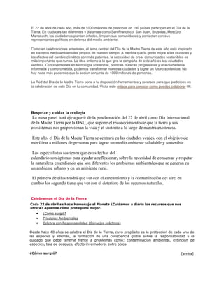 El 22 de abril de cada año, más de 1000 millones de personas en 190 países participan en el Día de la 
Tierra. En ciudades tan diferentes y distantes como San Francisco, San Juan, Bruselas, Moscú o 
Marrakech, los ciudadanos plantan árboles, limpian sus comunidades y contactan con sus 
representantes políticos en defensa del medio ambiente. 
Como en celebraciones anteriores, el tema central del Día de la Madre Tierra de este año está inspirado 
en los retos medioambientales propios de nuestro tiempo. A medida que la gente migra a las ciudades y 
los efectos del cambio climático son más patentes, la necesidad de crear comunidades sostenibles es 
más importante que nunca. La idea entorno a la que gira la campaña de este año es las «ciudades 
verdes». Con inversiones en tecnología sostenible, políticas públicas progresistas y una ciudadanía 
informada y comprometida, podemos transformar nuestras ciudades y lograr un futuro sostenible. No 
hay nada más poderoso que la acción conjunta de 1000 millones de personas. 
La Red del Día de la Madre Tierra pone a tu disposición herramientas y recursos para que participes en 
la celebración de este Día en tu comunidad. Visita este enlace para conocer como puedes colaborar . 
Respetar y cuidar la ecología 
La mesa panel hará eje a partir de la proclamación del 22 de abril como Día Internacional 
de la Madre Tierra por la ONU, que supone el reconocimiento de que la tierra y sus 
ecosistemas nos proporcionan la vida y el sustento a lo largo de nuestra existencia. 
Este año, el Día de la Madre Tierra se centrará en las ciudades verdes, con el objetivo de 
movilizar a millones de personas para lograr un medio ambiente saludable y sostenible. 
Los especialistas sostienen que estas fechas del 
calendario son óptimas para ayudar a reflexionar, sobre la necesidad de conservar y respetar 
la naturaleza entendiendo que son diferentes los problemas ambientales que se generan en 
un ambiente urbano y en un ambiente rural. 
El primero de ellos tendrá que ver con el saneamiento y la contaminación del aire, en 
cambio los segundo tiene que ver con el deterioro de los recursos naturales. 
Celebremos el Día de la Tierra 
Cada 22 de abril se hace homenaje al Planeta ¿Cuidamos a diario los recursos que nos 
ofrece? Aprende cómo protegerlo mejor. 
 ¿Cómo surgió? 
 Principios Ambientales 
 Celebra con Responsabilidad (Consejos prácticos) 
Desde hace 40 años se celebra el Día de la Tierra, cuyo propósito es la protección de cada una de 
las especies y además, la formación de una consciencia global sobre la responsabilidad y el 
cuidado que debe tenerse frente a problemas como: contaminación ambiental, extinción de 
especies, tala de bosques, efecto invernadero, entre otros. 
¿Cómo surgió? [arriba] 
 