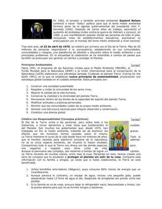 En 1962, el senador y también activista ambiental Gaylord Nelson 
comenzó a hacer "lobby" político para que el tema medio ambiental 
formara parte de la agenda gubernamental del presidente John F. 
Kennedy (USA). Después de varios años de trabajo, aprovechó el 
aumento de protestas civiles contra la guerra de Vietnam y convocó, en 
1969, a una manifestación popular donde las personas de todo el país, 
incluyendo miles de establecimientos educativos, expresaran su 
preocupación por el manejo del tema medio ambiental a nivel nacional. 
Tras este acto, el 22 de abril de 1970, se celebró por primera vez el Día de la Tierra. Más de 20 
millones de personas respondieron a la convocatoria, estableciendo en sus comunidades, 
universidades y colegios, una plataforma de difusión y discusión sobre el medio ambiente y sus 
principales problemas. En la actualidad la celebración se ha extendido a cientos de países que 
también se preocupan por generar un cambio y proteger el Planeta. 
Principios Ambientales 
Hacia 1991, el programa de las Naciones Unidas para el Medio Ambiente (PNUMA), el 
Fondo Mundial para la Naturaleza (WWF) y la Unión Internacional para la Conservación de la 
Naturaleza (UICN) elaboraron una estrategia llamada 'Cuidando el planeta Tierra' (Caring for the 
Earth 1991), en la que se establecen nueve principios de sostentabilidad, proyectando una 
estrategia global fundada en el cuidado ambiental. Estos principios son: 
1. Construir una sociedad sustentable. 
2. Respetar y cuidar la comunidad de los seres vivos. 
3. Mejorar la calidad de la vida humana. 
4. Conservar la vitalidad y la diversidad del planeta Tierra. 
5. Permanecer dentro de los límites de la capacidad de soporte del planeta Tierra. 
6. Modificar actitudes y prácticas personales. 
7. Permitir que las comunidades cuiden de su propio medio ambiente. 
8. Generar una estructura nacional para integrar desarrollo y conservación. 
9. Constituir una alianza global. 
Celebra con Responsabilidad (Consejos prácticos) 
El Día de la Tierra invita a las personas, pero sobre todo a los 
Gobiernos, a tomar decisiones y crear leyes que fundamenten el cuidado 
del Planeta. Son muchos los gobernantes que, desde 1970, han 
trabajado en Pro al medio ambiente, tratando así de disminuir los graves 
efectos que los humanos hemos causado sobre el mismo. 
La Tierra mantiene el curso de la vida desde hace mil millones de años. Todo lo 
que el hombre necesita para sobrevivir proviene de la naturaleza, además 
no es la única especie existente, así muchos lo hayan olvidado. 
Compartimos todo lo que la Tierra nos ofrece con las demás especies, pero 
nos negamos a respetar esos otros ciclos de vida. 
Aunque el panorama sea complejo, aún estamos a tiempo de lograr un cambio. 
La Tierra necesita de muchas manos, entre esas la tuya. Pensando en esto, hemos creado una 
serie de consejos que te ayudarán a proteger el planeta sin salir de tu casa. Comparte esta 
información con tu familia y amigos, ya verás que si todos colaboramos, la Tierra se verá 
beneficiada. 
1. Utiliza bombillos ahorradores (Alógeno), pues consume 80% menos de energía que un 
incandescente. 
2. Aunque parezca lo contrario, un escape de agua, incluso una pequeña gota, puede 
desperdiciar hasta 13 litros de agua al día. Asegúrate de arreglarlas tan pronto como sea 
posible. 
3. Si tu familia se va de viaje, procura dejar el refrigerador vacío, desconectado y limpio, con 
la puerta abierta para que no se formen hongos y bacterias. 
[arriba] 
[arriba] 
 