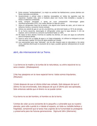 4. Evita comprar "ambientadores", Lo mejor es ventilar las habitaciones y poner plantas con 
flores naturales aromáticas. 
5. Acostúmbrate a utilizar pilas o baterías recargables en todos los aparatos que las 
requieran. Cuestan más, pero a mediano plazo son mucho más rentables y ayudan a 
frenar el deterioro ambiental. 
6. Evita comprar aerosoles o spray en cuya composición intervengan gases 
clorofluorcarbonados (CFC), los cuales afectan la capa de ozono. 
7. Ubica el refrigerador lejos de la estufa o de alguna otra fuente de calor, así el motor se 
esfuerza menos y consume menos energía. 
8. Utiliza una estufa de gas en vez de una eléctrica, así ahorrará hasta un 70 % de energía. 
9. Si se forma escarcha, descongela el refrigerador antes que la capa alcance 3 mm de 
espesor, de lo contrario su consumo aumentará hasta un 30%. 
10. No dejes la llave abierta mientras te cepillas los dientes. Un vaso con agua es suficiente 
para la limpieza dental. 
11. Lava tu carro con un balde de agua y un trapo empapado, no utilices la manguera ya que 
esto equivale a gastar 50 litros de agua potable por lavada. 
12. Los suavizantes para ropa "delicada", son de alto impacto para la naturaleza y los seres 
vivos, además disminuyen la duración de la ropa y pueden generar afectaciones en la piel 
sensible. 
abril, día internacional de La Tierra. 
1.La tierra es la madre y la tumba de la naturaleza; su antro sepulcral es su 
seno creador. (Shakespeare) 
2.No hay pasajeros en la nave espacial tierra: todos somos tripulantes. 
(Mcluhan) 
3.Solo despues de que el último árbol sea cortado, Solo despues de que el 
último río sea envenenado, Solo despues de que el último pez sea apresado, 
Solo entonces sabrás que el dinero no se puede comer 
4.La tierra no es del hombre, el hombre es de la tierra. 
5.Antes de volar ya era consiente de lo pequeño y vulnerable que es nuestro 
planeta; pero sólo cuando lo vi desde el espacio, en toda su inefable belleza y 
fragilidad, comprendí que la tarea mas urgente de la humanidad es protegerla 
y preservarla para las futuras generaciones. Sigmund Jáhn (Alemania) 
 