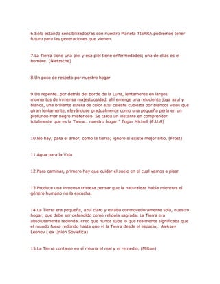 6.Sólo estando sensibilizados/as con nuestro Planeta TIERRA.podremos tener 
futuro para las generaciones que vienen. 
7.La Tierra tiene una piel y esa piel tiene enfermedades; una de ellas es el 
hombre. (Nietzsche) 
8.Un poco de respeto por nuestro hogar 
9.De repente…por detrás del borde de la Luna, lentamente en largos 
momentos de inmensa majestuosidad, allí emerge una reluciente joya azul y 
blanca, una brillante esfera de color azul celeste cubierta por blancos velos que 
giran lentamente, elevándose gradualmente como una pequeña perla en un 
profundo mar negro misterioso. Se tarda un instante en comprender 
totalmente que es la Tierra… nuestro hogar.” Edgar Michell (E.U.A) 
10.No hay, para el amor, como la tierra; ignoro si existe mejor sitio. (Frost) 
11.Agua para la Vida 
12.Para caminar, primero hay que cuidar el suelo en el cual vamos a pisar 
13.Produce una inmensa tristeza pensar que la naturaleza habla mientras el 
género humano no la escucha. 
14.La Tierra era pequeña, azul claro y estaba conmovedoramente sola, nuestro 
hogar, que debe ser defendido como reliquia sagrada. La Tierra era 
absolutamente redonda…creo que nunca supe lo que realmente significaba que 
el mundo fuera redondo hasta que vi la Tierra desde el espacio… Aleksey 
Leonov ( ex Unión Soviética) 
15.La Tierra contiene en sí misma el mal y el remedio. (Milton) 
 