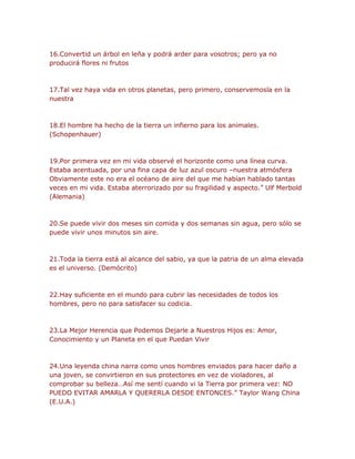 16.Convertid un árbol en leña y podrá arder para vosotros; pero ya no 
producirá flores ni frutos 
17.Tal vez haya vida en otros planetas, pero primero, conservemosla en la 
nuestra 
18.El hombre ha hecho de la tierra un infierno para los animales. 
(Schopenhauer) 
19.Por primera vez en mi vida observé el horizonte como una línea curva. 
Estaba acentuada, por una fina capa de luz azul oscuro –nuestra atmósfera 
Obviamente este no era el océano de aire del que me habían hablado tantas 
veces en mi vida. Estaba aterrorizado por su fragilidad y aspecto.” Ulf Merbold 
(Alemania) 
20.Se puede vivir dos meses sin comida y dos semanas sin agua, pero sólo se 
puede vivir unos minutos sin aire. 
21.Toda la tierra está al alcance del sabio, ya que la patria de un alma elevada 
es el universo. (Demócrito) 
22.Hay suficiente en el mundo para cubrir las necesidades de todos los 
hombres, pero no para satisfacer su codicia. 
23.La Mejor Herencia que Podemos Dejarle a Nuestros Hijos es: Amor, 
Conocimiento y un Planeta en el que Puedan Vivir 
24.Una leyenda china narra como unos hombres enviados para hacer daño a 
una joven, se convirtieron en sus protectores en vez de violadores, al 
comprobar su belleza…Así me sentí cuando vi la Tierra por primera vez: NO 
PUEDO EVITAR AMARLA Y QUERERLA DESDE ENTONCES.” Taylor Wang China 
(E.U.A.) 
 