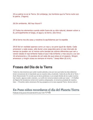 25.La patria no es la Tierra. Sin embargo, los hombres que la Tierra nutre son 
la patria. (Tagore) 
26.Sin ambiente…NO hay futuro!!! 
27.Todos los elementos cuando están fuera de su sitio natural, desean volver a 
él, principalmente el fuego, el agua y la tierra. (Da Vinci) 
28.la tierra nos dio casa y nosotros la apuñalamos por la espalda 
29.El Sol en realidad aparece como un rayo y se pone igual de rápido. Cada 
amanecer y cada ocaso, sólo duran unos segundos pero en ese intervalo de 
tiempo se pueden ver al menos ocho bandas de colores diferentes que van y 
vienen desde el rojo brillante hasta el azul más brillante y mas oscuro y se ven 
16 amaneceres y 16 puestas de sol cada día que estas en el espacio. Ningún 
amanecer y ningún ocaso es siempre el mismo.” Josep Allen (E.U.A.) 
Frases del Dia de la Tierra 
Todos los días tenemos que cuidar nuestro planeta y eso por eso que todos los días debemos 
tomar consciencia de lo importante que es nuestra vida y el planeta. Cada día es Día de la Tierra. ~ 
Autor Desconocido Yo concibo que la tierra pertenece a una amplia familia de los cuales muchos 
han muerto, algunos están viviendo, y un sinfín de números todavía están por nacer. ~ A Chieftan 
de Nigeria No heredamos la tierra de nuestros antepasados, la tomamos prestada de nuestros 
hijos. ~ Proverbio nativo americano No hay pasajeros en la nave espacial Tierra. Somos todo el 
En Puno niños recordaron el día del Planeta Tierra 
Publicado el dia jueves 22 de abril del 2010 a las 13:39 
 