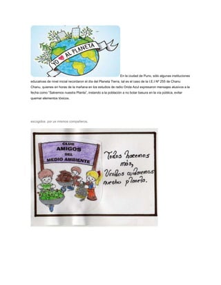En la ciudad de Puno, sólo algunas instituciones 
educativas de nivel inicial recordaron el día del Planeta Tierra, tal es el caso de la I.E.I Nº 255 de Chanu 
Chanu, quienes en horas de la mañana en los estudios de radio Onda Azul expresaron mensajes alusivos a la 
fecha como “Salvemos nuestra Planta”, instando a la población a no botar basura en la vía pública, evitar 
quemar elementos tóxicos. 
escogidos por us mismos compañeros. 
 