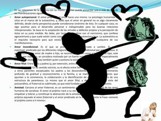 En las relaciones de la persona con su medio, el amor puede presentar una o más de una de las manifestaciones siguientes:Amor autopersonal: El amor propio es el amor hacia uno mismo. La psicología humanista lo sitúa en el marco de la autoestima, y, dado que el amor en general no es algo claramente definido, desde cierta perspectiva puede considerarse sinónimo de ésta. En cualquier caso, es algo positivo para el desarrollo personal e indispensable para las buenas relaciones interpersonales. Se basa en la aceptación de las virtudes y defectos propios y la percepción de éstos en su justa medida. No debe, por tanto, confundirse con el narcisismo, que conlleva egocentrismo y que suele existir como consecuencia de una autoestima baja. La autoestima es el requisito necesario para que exista amor interpersonal real en cualquiera de sus manifestaciones.Amor incondicional: Es el que se profesa sin esperar nada a cambio. El amor espiritual, predicado por las diferentes religiones, es el amor incondicional por antonomasia. El amor maternal, o amor de madre a hijo, se reconoce también como amor de este tipo; este último, por tradición, se considera motivado por un fuerte instinto que lo hace especialmente intenso; no obstante, hay también quien cuestiona la existencia de dicho instinto.[Amor filial: Entre hijos y padres (y, por extensión, entre descendientes y ancestros).Amor fraternal: En su sentido estricto, es el afecto entre hermanos, aunque puede extenderse a otros parientes exceptuados los padres y los descendientes. Nace de un sentimiento profundo de gratitud y reconocimiento a la familia, y se manifiesta por emociones que apuntan a la convivencia, la colaboración y la identificación de cada sujeto dentro de una estructura de parentesco. Lo mismo que el amor filial, y desde el punto de vista del psicoanálisis, el fraternal es sublimado, ya que está fundado en la interdicción del incesto.Amistad: Cercano al amor fraternal, es un sentimiento que nace de la necesidad de los seres humanos de socializar. El amor al prójimo nace a su vez del uso de la facultad de la mente de empalizar y tolerar, y constituye la abstracción de la amistad. Para Erich Fromm, dicho amor al prójimo equivale al amor fraternal y al amor predicado en la Biblia mediante la frase «amarás al prójimo como a ti mismo».