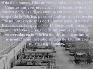 “ Día 8 de marzo, Día Internacional de las Mujeres". ¡Cuántas mujeres murieron en el incendio de una fábrica de Nueva York cuando entraron en huelga,  ocupando la fábrica, para reivindicar una reducción de un horario de más de 16 horas para 10 horas!  Estas operarias que en sus 16 horas recibían menos de un tercio del salario de los hombres, fueron encerradas en la fábrica donde, mientras tanto, se producía un incendio y cerca de 130 mujeres morirían quemadas. 