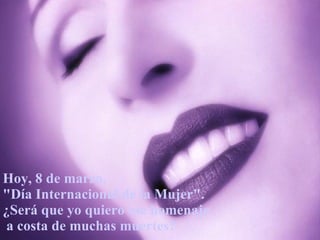Hoy, 8 de marzo,  "Día Internacional de la Mujer". ¿Será que yo quiero ese homenaje a costa de muchas muertes? 