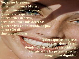 No, yo no lo quiero,  quiero ser apenas Mujer,  quiero tener amor y placer. Quiero ser respetada,  quiero tener deberes,  pero para tener mis derechos.  Quiero vivir en un mundo de paz, no un sólo día,  sino todos los días. Quiero que las mujeres,  de este lejano Brasil,  donde son víctimas de atrocidades,  violencias de las peores especies,  tengan más dignidad.  