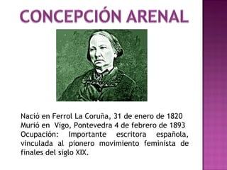 Nació en Ferrol La Coruña, 31 de enero de 1820
Murió en Vigo, Pontevedra 4 de febrero de 1893
Ocupación: Importante escritora española,
vinculada al pionero movimiento feminista de
finales del siglo XIX.

 