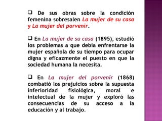  De sus obras sobre la condición
femenina sobresalen La mujer de su casa
y La mujer del porvenir.
 En La mujer de su casa (1895), estudió
los problemas a que debía enfrentarse la
mujer española de su tiempo para ocupar
digna y eficazmente el puesto en que la
sociedad humana la necesita.
 En La mujer del porvenir (1868)
combatió los prejuicios sobre la supuesta
inferioridad
fisiológica,
moral
e
intelectual de la mujer y exploró las
consecuencias de su acceso a la
educación y al trabajo.

 