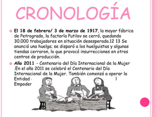 CRONOLOGÍA
 El 18 de febrero/ 3 de marzo de 1917, la mayor fábrica
de Petrogrado, la factoría Putilov se cerró, quedando
30.000 trabajadores en situación desesperada.12 13 Se
anunció una huelga; se disparó a los huelguistas y algunas
tiendas cerraron, lo que provocó insurrecciones en otros
centros de producción.
 Año 2011 - Centenario del Día Internacional de la Mujer
.En el año 2011 se celebró el Centenario del Día
Internacional de la Mujer. También comenzó a operar la
Entidad de la ONU para la Igualdad de Género y el
Empoderamiento de la Mujer.
 