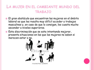 LA MUJER EN EL CAMBIANTE MUNDO DEL
TRABAJO
 El gran obstáculo que encuentran las mujeres en el ámbito
laboral es que les resulta muy difícil acceder a trabajos
masculinos y, en caso de que lo consigan, les cuesta mucho
ascender a niveles superiores.
 Esta discriminación que se esta intentando mejorar,
presenta situaciones en las que las mujeres no saben si
merecen estar o no.
 