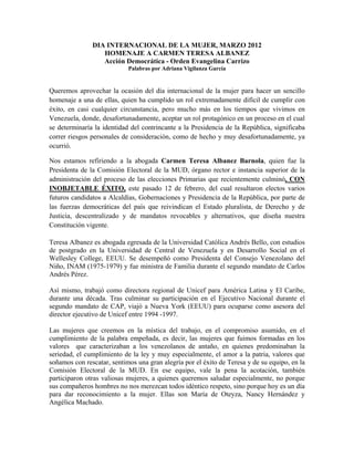 DIA INTERNACIONAL DE LA MUJER, MARZO 2012
                  HOMENAJE A CARMEN TERESA ALBANEZ
                  Acción Democrática - Orden Evangelina Carrizo
                            Palabras por Adriana Vigilanza García


Queremos aprovechar la ocasión del día internacional de la mujer para hacer un sencillo
homenaje a una de ellas, quien ha cumplido un rol extremadamente difícil de cumplir con
éxito, en casi cualquier circunstancia, pero mucho más en los tiempos que vivimos en
Venezuela, donde, desafortunadamente, aceptar un rol protagónico en un proceso en el cual
se determinaría la identidad del contrincante a la Presidencia de la República, significaba
correr riesgos personales de consideración, como de hecho y muy desafortunadamente, ya
ocurrió.

Nos estamos refiriendo a la abogada Carmen Teresa Albanez Barnola, quien fue la
Presidenta de la Comisión Electoral de la MUD, órgano rector e instancia superior de la
administración del proceso de las elecciones Primarias que recientemente culminó, CON
INOBJETABLE ÉXITO, este pasado 12 de febrero, del cual resultaron electos varios
futuros candidatos a Alcaldías, Gobernaciones y Presidencia de la República, por parte de
las fuerzas democráticas del país que reivindican el Estado pluralista, de Derecho y de
Justicia, descentralizado y de mandatos revocables y alternativos, que diseña nuestra
Constitución vigente.

Teresa Albanez es abogada egresada de la Universidad Católica Andrés Bello, con estudios
de postgrado en la Universidad de Central de Venezuela y en Desarrollo Social en el
Wellesley College, EEUU. Se desempeñó como Presidenta del Consejo Venezolano del
Niño, INAM (1975-1979) y fue ministra de Familia durante el segundo mandato de Carlos
Andrés Pérez.

Así mismo, trabajó como directora regional de Unicef para América Latina y El Caribe,
durante una década. Tras culminar su participación en el Ejecutivo Nacional durante el
segundo mandato de CAP, viajó a Nueva York (EEUU) para ocuparse como asesora del
director ejecutivo de Unicef entre 1994 -1997.

Las mujeres que creemos en la mística del trabajo, en el compromiso asumido, en el
cumplimiento de la palabra empeñada, es decir, las mujeres que fuimos formadas en los
valores que caracterizaban a los venezolanos de antaño, en quienes predominaban la
seriedad, el cumplimiento de la ley y muy especialmente, el amor a la patria, valores que
soñamos con rescatar, sentimos una gran alegría por el éxito de Teresa y de su equipo, en la
Comisión Electoral de la MUD. En ese equipo, vale la pena la acotación, también
participaron otras valiosas mujeres, a quienes queremos saludar especialmente, no porque
sus compañeros hombres no nos merezcan todos idéntico respeto, sino porque hoy es un día
para dar reconocimiento a la mujer. Ellas son María de Oteyza, Nancy Hernández y
Angélica Machado.
 