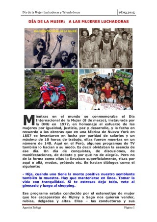 Día de la Mujer Luchadoras y Triunfadoras . .
Agustin Zúñiga Página 1
DÍA DE LA MUJER: A LAS MUJERES LUCHADORAS
ientras en el mundo se conmemoraba el Día
Internacional de la Mujer (8 de marzo), instaurada por
la ONU en 1977, en homenaje al esfuerzo de las
mujeres por igualdad, justicia, paz y desarrollo, y la fecha en
recuerdo a las obreras que en una fábrica de Nueva York en
1857 se levantaron en lucha por paridad de salarios y un
máximo de 10 horas de trabajo, ellas fueron muertas en un
número de 148. Aquí en el Perú, algunos programas de TV
también lo hacían a su modo. Es decir olvidaban la esencia de
ese día. Un día de conquistas, de discusiones, de
manifestaciones, de debate y por qué no de alegría. Pero no
de la forma como ellas lo llevaban superficialmente, risas por
aquí o allá, modas, prótesis etc. Se hacían diálogos como el
siguiente:
- Hija, cuando uno tiene la mente positiva nuestro semblante
también lo muestra. Hay que mantenerse en línea. Tomar la
vida con tranquilidad. Si te estresas deja todo, vete al
gimnasio y luego al shopping.
Ese programa estaba conducido por el estereotipo de mujer
que los escaparates de Ripley o Saga nos quieren vender,
rubias, delgadas y altas. Ellas – las conductoras y sus
M
 