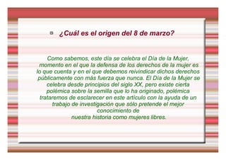  ¿Cuál es el origen del 8 de marzo?
Como sabemos, este día se celebra el Día de la Mujer,
momento en el que la defensa de los derechos de la mujer es
lo que cuenta y en el que debemos reivindicar dichos derechos
públicamente con más fuerza que nunca. El Día de la Mujer se
celebra desde principios del siglo XX, pero existe cierta
polémica sobre la semilla que lo ha originado, polémica
trataremos de esclarecer en este artículo con la ayuda de un
trabajo de investigación que sólo pretende el mejor
conocimiento de
nuestra historia como mujeres libres.
 