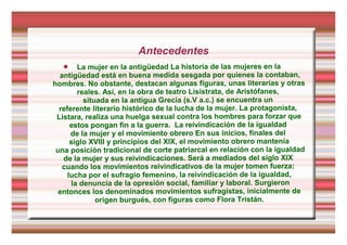 Antecedentes
 La mujer en la antigüedad La historia de las mujeres en la
antigüedad está en buena medida sesgada por quienes la contaban,
hombres. No obstante, destacan algunas figuras, unas literarias y otras
reales. Así, en la obra de teatro Lisístrata, de Aristófanes,
situada en la antigua Grecia (s.V a.c.) se encuentra un
referente literario histórico de la lucha de la mujer. La protagonista,
Listara, realiza una huelga sexual contra los hombres para forzar que
estos pongan fin a la guerra. La reivindicación de la igualdad
de la mujer y el movimiento obrero En sus inicios, finales del
siglo XVIII y principios del XIX, el movimiento obrero mantenía
una posición tradicional de corte patriarcal en relación con la igualdad
de la mujer y sus reivindicaciones. Será a mediados del siglo XIX
cuando los movimientos reivindicativos de la mujer tomen fuerza:
lucha por el sufragio femenino, la reivindicación de la igualdad,
la denuncia de la opresión social, familiar y laboral. Surgieron
entonces los denominados movimientos sufragistas, inicialmente de
origen burgués, con figuras como Flora Tristán.
 